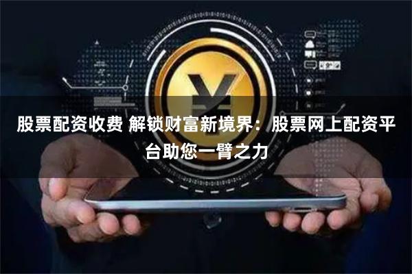 股票配资收费 解锁财富新境界：股票网上配资平台助您一臂之力