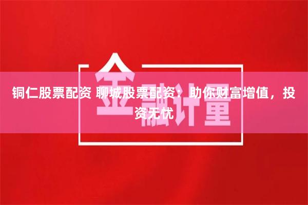 铜仁股票配资 聊城股票配资:助你财富增值,投资无忧