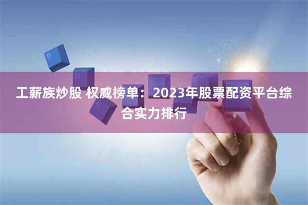 工薪族炒股 权威榜单:2023年股票配资平台综合实力排行
