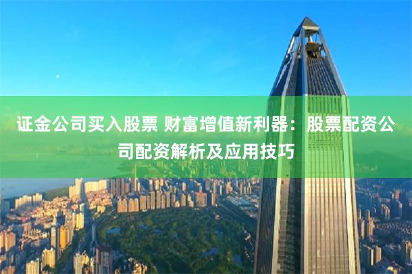 证金公司买入股票 财富增值新利器：股票配资公司配资解析及应用技巧