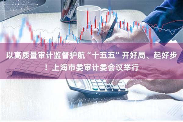 以高质量审计监督护航“十五五”开好局、起好步！上海市委审计委会议举行