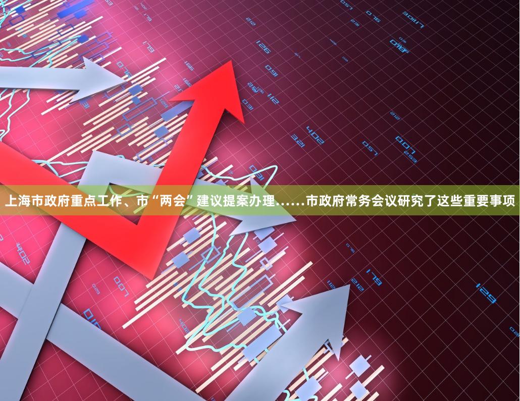 上海市政府重点工作、市“两会”建议提案办理……市政府常务会议研究了这些重要事项