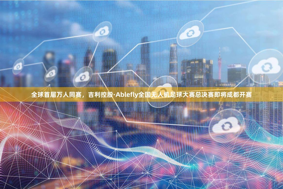 全球首届万人同赛，吉利控股·Ablefly全国无人机足球大赛总决赛即将成都开赛