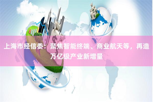 上海市经信委：聚焦智能终端、商业航天等，再造万亿级产业新增量