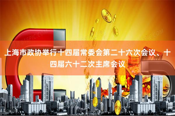 上海市政协举行十四届常委会第二十六次会议、十四届六十二次主席会议