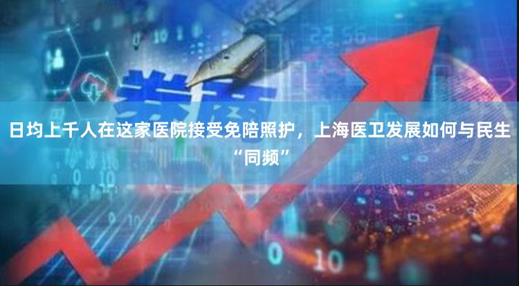 日均上千人在这家医院接受免陪照护，上海医卫发展如何与民生“同频”