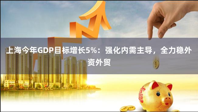 上海今年GDP目标增长5%：强化内需主导，全力稳外资外贸