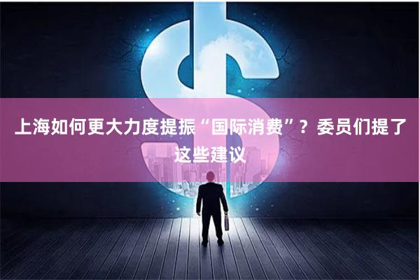上海如何更大力度提振“国际消费”？委员们提了这些建议