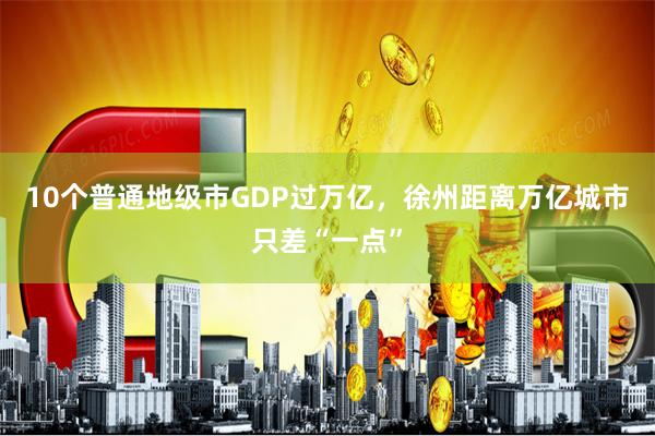 10个普通地级市GDP过万亿，徐州距离万亿城市只差“一点”