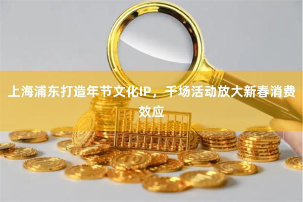 上海浦东打造年节文化IP，千场活动放大新春消费效应