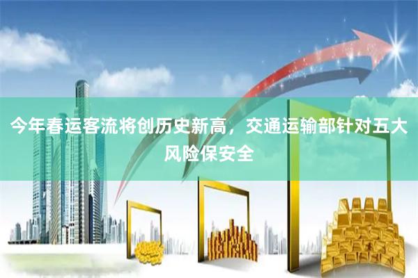 今年春运客流将创历史新高，交通运输部针对五大风险保安全