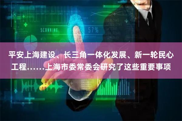平安上海建设、长三角一体化发展、新一轮民心工程……上海市委常委会研究了这些重要事项