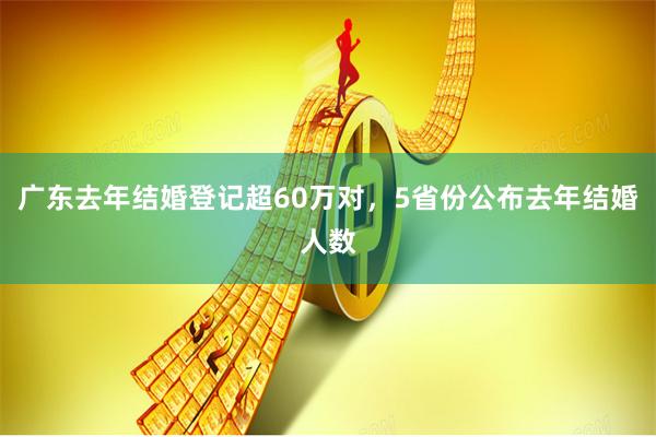 广东去年结婚登记超60万对，5省份公布去年结婚人数