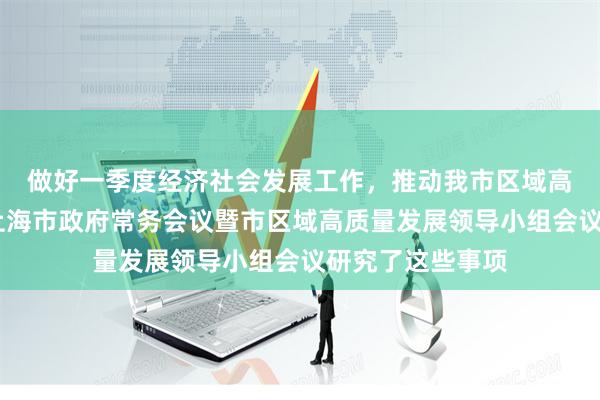 做好一季度经济社会发展工作，推动我市区域高质量发展……上海市政府常务会议暨市区域高质量发展领导小组会议研究了这些事项