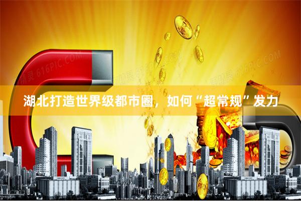 湖北打造世界级都市圈，如何“超常规”发力